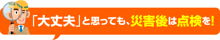 大丈夫と思っても災害後は点検を