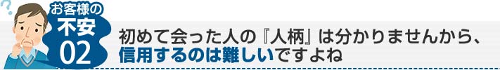 お客様の不安02:初めて会った人の「人柄」は分かりませんから、信用するのは難しいですよね