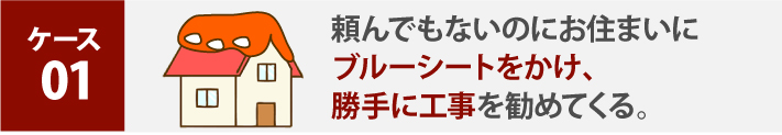 ケース 01、頼んでもないのにお住まいにブルーシートをかけ、勝手に工事を勧めてくる。