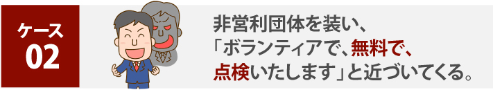 ケース 02、非営利団体を装い、「ボランティアで、無料で、点検いたします」と近づいてくる。