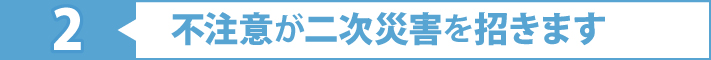 2不注意が二次災害を招きます